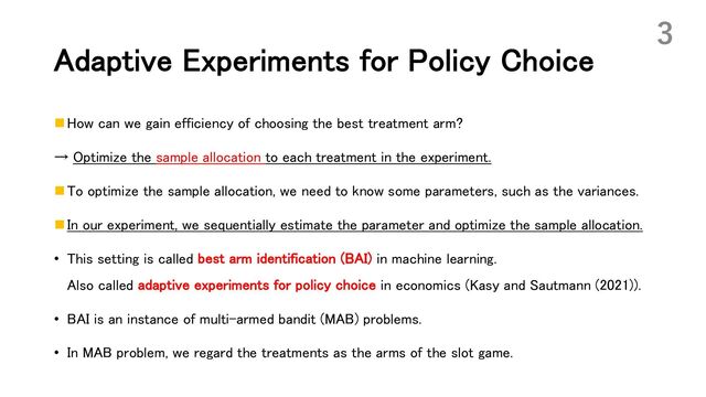Adaptive Experiments for Policy Choice
n How can we gain efficiency of choosing the best treatment arm?
→ Optimize the sample allocation to each treatment in the experiment.
n To optimize the sample allocation, we need to know some parameters, such as the variances.
n In our experiment, we sequentially estimate the parameter and optimize the sample allocation.
• This setting is called best arm identification (BAI) in machine learning.
Also called adaptive experiments for policy choice in economics (Kasy and Sautmann (2021)).
• BAI is an instance of multi-armed bandit (MAB) problems.
• In MAB problem, we regard the treatments as the arms of the slot game.
3

