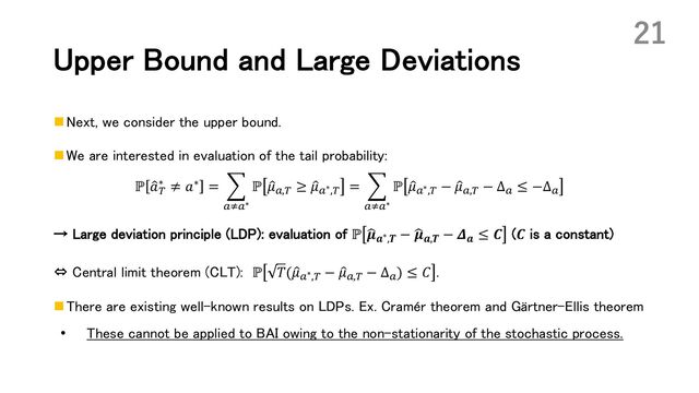 Upper Bound and Large Deviations
n Next, we consider the upper bound.
n We are interested in evaluation of the tail probability:
ℙ :
𝑎(
∗ ≠ 𝑎∗ = J
!C!∗
ℙ :
𝜇!,( ≥ :
𝜇!∗,( = J
!C!∗
ℙ :
𝜇!∗,( − :
𝜇!,( − Δ! ≤ −Δ!
→ Large deviation principle (LDP): evaluation of ℙ H
𝝁𝒂∗,𝑻 − H
𝝁𝒂,𝑻 − 𝜟𝒂 ≤ 𝑪 (𝑪 is a constant)
⇔ Central limit theorem (CLT): ℙ 𝑇(:
𝜇!∗,( − :
𝜇!,( − Δ!) ≤ 𝐶 .
n There are existing well-known results on LDPs. Ex. Cramér theorem and Gärtner-Ellis theorem
• These cannot be applied to BAI owing to the non-stationarity of the stochastic process.
21
