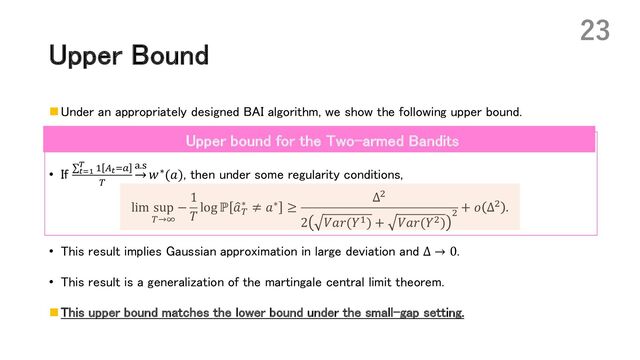 Upper Bound
n Under an appropriately designed BAI algorithm, we show the following upper bound.
• If ∑#$!
% * :#+!
(
;.=
𝑤∗(𝑎), then under some regularity conditions,
lim sup
(→?
−
1
𝑇
log ℙ :
𝑎(
∗ ≠ 𝑎∗ ≥
Δ,
2 𝑉𝑎𝑟(𝑌*) + 𝑉𝑎𝑟(𝑌,)
,
+ 𝑜 Δ, .
• This result implies Gaussian approximation in large deviation and Δ → 0.
• This result is a generalization of the martingale central limit theorem.
n This upper bound matches the lower bound under the small-gap setting.
23
Upper bound for the Two-armed Bandits
