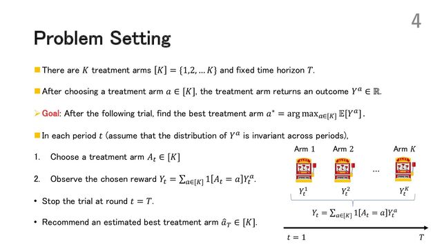 Problem Setting
n There are 𝐾 treatment arms 𝐾 = {1,2, … 𝐾} and fixed time horizon 𝑇.
n After choosing a treatment arm 𝑎 ∈ [𝐾], the treatment arm returns an outcome 𝑌! ∈ ℝ.
ØGoal: After the following trial, find the best treatment arm 𝑎∗ = arg max!∈[%] 𝔼[𝑌!] .
n In each period 𝑡 (assume that the distribution of 𝑌! is invariant across periods),
1. Choose a treatment arm 𝐴' ∈ [𝐾]
2. Observe the chosen reward 𝑌' = ∑!∈[%]
1 𝐴' = 𝑎 𝑌'
!.
• Stop the trial at round 𝑡 = 𝑇.
• Recommend an estimated best treatment arm :
𝑎( ∈ [𝐾].
4
Arm 1 Arm 2
⋯
Arm 𝐾
𝑌!
"
𝑌!
# 𝑌!
$
𝑌!
= ∑%∈[$]
1 𝐴!
= 𝑎 𝑌!
%
𝑇
𝑡 = 1
