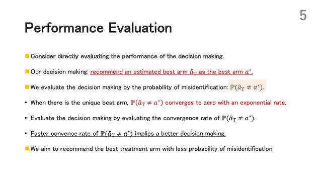 Performance Evaluation
n Consider directly evaluating the performance of the decision making.
n Our decision making: recommend an estimated best arm :
𝑎)
as the best arm 𝑎∗.
n We evaluate the decision making by the probability of misidentification: ℙ(:
𝑎) ≠ 𝑎∗).
• When there is the unique best arm, ℙ :
𝑎) ≠ 𝑎∗ converges to zero with an exponential rate.
• Evaluate the decision making by evaluating the convergence rate of ℙ(:
𝑎) ≠ 𝑎∗).
• Faster convence rate of ℙ(:
𝑎) ≠ 𝑎∗) implies a better decision making.
n We aim to recommend the best treatment arm with less probability of misidentification.
5
