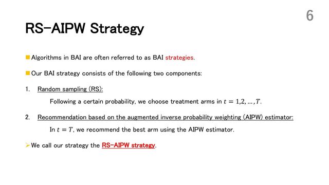 RS-AIPW Strategy
n Algorithms in BAI are often referred to as BAI strategies.
n Our BAI strategy consists of the following two components:
1. Random sampling (RS):
Following a certain probability, we choose treatment arms in 𝑡 = 1,2, … , 𝑇.
2. Recommendation based on the augmented inverse probability weighting (AIPW) estimator:
In 𝑡 = 𝑇, we recommend the best arm using the AIPW estimator.
ØWe call our strategy the RS-AIPW strategy.
6
