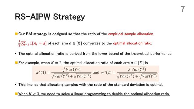 RS-AIPW Strategy
n Our BAI strategy is designed so that the ratio of the empirical sample allocation
*
)
∑'+*
( 1[𝐴' = 𝑎] of each arm 𝑎 ∈ [𝐾] converges to the optimal allocation ratio.
• The optimal allocation ratio is derived from the lower bound of the theoretical performance.
n For example, when 𝐾 = 2, the optimal allocation ratio of each arm 𝑎 ∈ [𝐾] is
𝑤∗ 1 =
𝑉𝑎𝑟 𝑌*
𝑉𝑎𝑟 𝑌* + 𝑉𝑎𝑟 𝑌,
and 𝑤∗ 2 =
𝑉𝑎𝑟 𝑌,
𝑉𝑎𝑟 𝑌* + 𝑉𝑎𝑟 𝑌,
.
• This implies that allocating samples with the ratio of the standard deviation is optimal.
n When 𝐾 ≥ 3, we need to solve a linear programming to decide the optimal allocation ratio.
7
