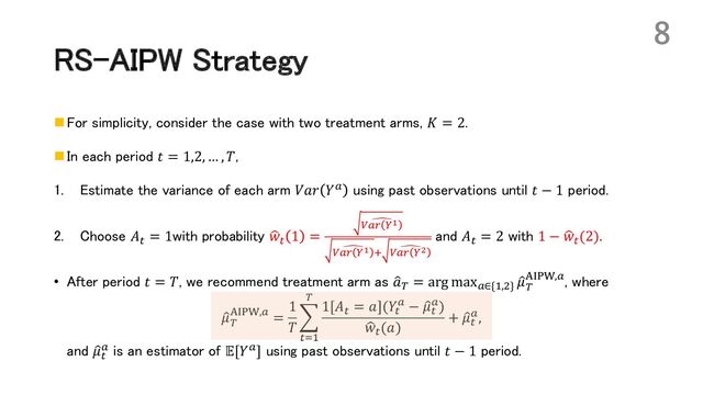 RS-AIPW Strategy
n For simplicity, consider the case with two treatment arms, 𝐾 = 2.
n In each period 𝑡 = 1,2, … , 𝑇,
1. Estimate the variance of each arm 𝑉𝑎𝑟 𝑌! using past observations until 𝑡 − 1 period.
2. Choose 𝐴' = 1with probability H
𝑤' 1 =
-
.!/ 0!
-
.!/ 0! 1 -
.!/ 0"
and 𝐴' = 2 with 1 − H
𝑤'(2).
• After period 𝑡 = 𝑇, we recommend treatment arm as :
𝑎( = arg max!∈{*,,} :
𝜇(
5678,!, where
:
𝜇(
5678,! =
1
𝑇
J
'+*
(
1[𝐴' = 𝑎](𝑌'
! − :
𝜇'
!)
H
𝑤'(𝑎)
+ :
𝜇'
!,
and :
𝜇'
! is an estimator of 𝔼[𝑌!] using past observations until 𝑡 − 1 period.
8
