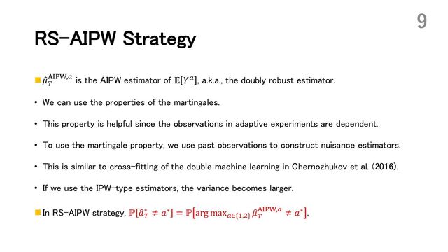 RS-AIPW Strategy
n :
𝜇(
5678,! is the AIPW estimator of 𝔼 𝑌! , a.k.a., the doubly robust estimator.
• We can use the properties of the martingales.
• This property is helpful since the observations in adaptive experiments are dependent.
• To use the martingale property, we use past observations to construct nuisance estimators.
• This is similar to cross-fitting of the double machine learning in Chernozhukov et al. (2016).
• If we use the IPW-type estimators, the variance becomes larger.
n In RS-AIPW strategy, ℙ :
𝑎(
∗ ≠ 𝑎∗ = ℙ arg max!∈{*,,} :
𝜇(
5678,! ≠ 𝑎∗ .
9
