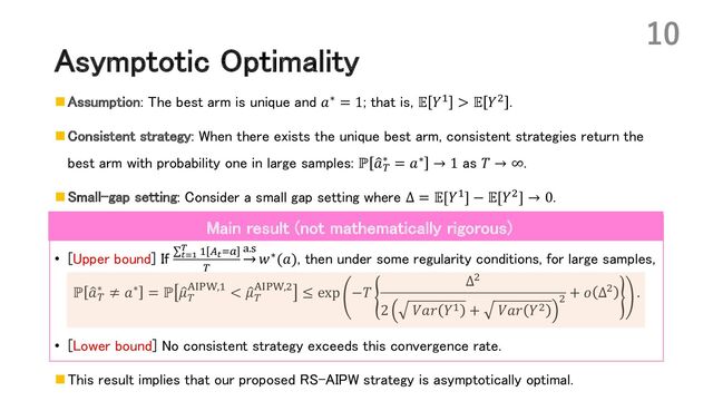 Asymptotic Optimality
n Assumption: The best arm is unique and 𝑎∗ = 1; that is, 𝔼 𝑌* > 𝔼 𝑌, .
n Consistent strategy: When there exists the unique best arm, consistent strategies return the
best arm with probability one in large samples: ℙ :
𝑎(
∗ = 𝑎∗ → 1 as 𝑇 → ∞.
n Small-gap setting: Consider a small gap setting where Δ = 𝔼[𝑌*] − 𝔼[𝑌,] → 0.
• [Upper bound] If ∑#$!
% * :#+!
(
;.=
𝑤∗(𝑎), then under some regularity conditions, for large samples,
ℙ :
𝑎(
∗ ≠ 𝑎∗ = ℙ :
𝜇(
5678,* < :
𝜇(
5678,, ≤ exp −𝑇
Δ,
2 𝑉𝑎𝑟 𝑌* + 𝑉𝑎𝑟 𝑌,
,
+ 𝑜 Δ, .
• [Lower bound] No consistent strategy exceeds this convergence rate.
n This result implies that our proposed RS-AIPW strategy is asymptotically optimal.
10
Main result (not mathematically rigorous)
