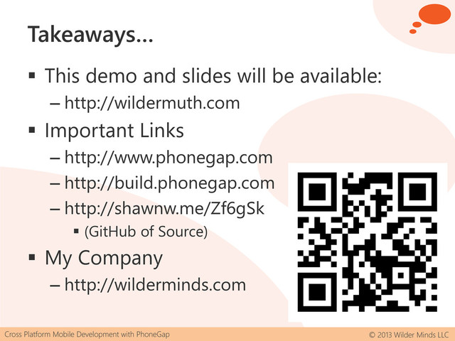 Cross Platform Mobile Development with PhoneGap © 2013 Wilder Minds LLC
Takeaways…
 This demo and slides will be available:
– http://wildermuth.com
 Important Links
– http://www.phonegap.com
– http://build.phonegap.com
– http://shawnw.me/Zf6gSk
 (GitHub of Source)
 My Company
– http://wilderminds.com
