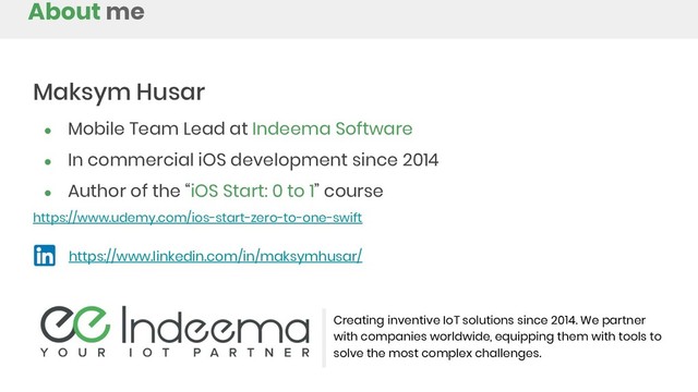 About me
Creating inventive IoT solutions since 2014. We partner
with companies worldwide, equipping them with tools to
solve the most complex challenges.
Maksym Husar
● Mobile Team Lead at Indeema Software
● In commercial iOS development since 2014
● Author of the “iOS Start: 0 to 1” course
https://www.udemy.com/ios-start-zero-to-one-swift
https://www.linkedin.com/in/maksymhusar/
