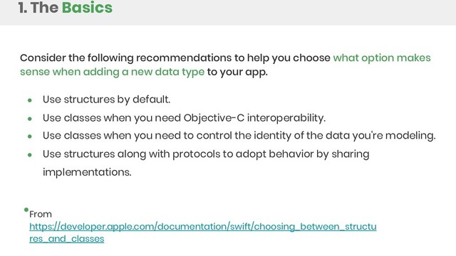 Consider the following recommendations to help you choose what option makes
sense when adding a new data type to your app.
● Use structures by default.
● Use classes when you need Objective-C interoperability.
● Use classes when you need to control the identity of the data you're modeling.
● Use structures along with protocols to adopt behavior by sharing
implementations.
From
https://developer.apple.com/documentation/swift/choosing_between_structu
res_and_classes
1. The Basics
