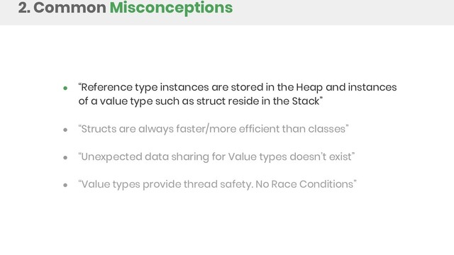 ● “Reference type instances are stored in the Heap and instances
of a value type such as struct reside in the Stack”
● “Structs are always faster/more efficient than classes”
● “Unexpected data sharing for Value types doesn’t exist”
● “Value types provide thread safety. No Race Conditions”
2. Common Misconceptions
