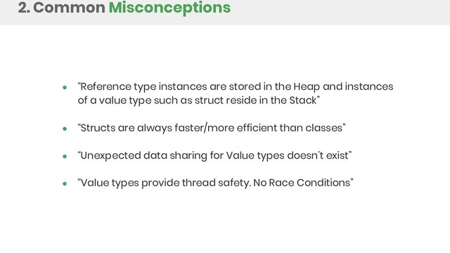 ● “Reference type instances are stored in the Heap and instances
of a value type such as struct reside in the Stack”
● “Structs are always faster/more efficient than classes”
● “Unexpected data sharing for Value types doesn’t exist”
● “Value types provide thread safety. No Race Conditions”
2. Common Misconceptions
