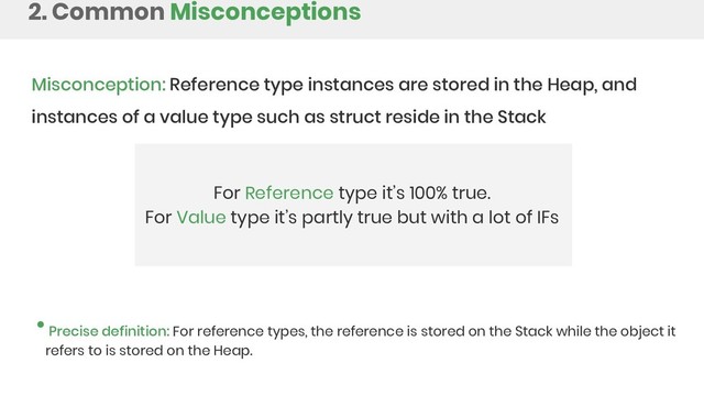2. Common Misconceptions
Misconception: Reference type instances are stored in the Heap, and
instances of a value type such as struct reside in the Stack
For Reference type it’s 100% true.
For Value type it’s partly true but with a lot of IFs
Precise definition: For reference types, the reference is stored on the Stack while the object it
refers to is stored on the Heap.
