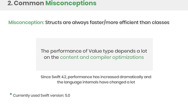 2. Common Misconceptions
Misconception: Structs are always faster/more efficient than classes
The performance of Value type depends a lot
on the content and compiler optimizations
Since Swift 4.2, performance has increased dramatically and
the language internals have changed a lot
Currently used Swift version: 5.0
