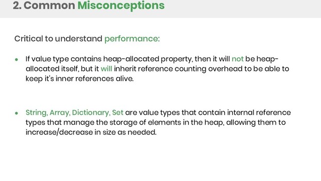 2. Common Misconceptions
Critical to understand performance:
● If value type contains heap-allocated property, then it will not be heap-
allocated itself, but it will inherit reference counting overhead to be able to
keep it's inner references alive.
● String, Array, Dictionary, Set are value types that contain internal reference
types that manage the storage of elements in the heap, allowing them to
increase/decrease in size as needed.
