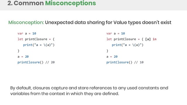 2. Common Misconceptions
Misconception: Unexpected data sharing for Value types doesn’t exist
var a = 10
let printClosure = {
print("a = \(a)")
}
a = 20
printClosure() // 20
var a = 10
let printClosure = { [a] in
print("a = \(a)")
}
a = 20
printClosure() // 10
By default, closures capture and store references to any used constants and
variables from the context in which they are defined.
