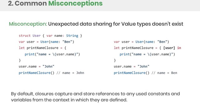 2. Common Misconceptions
Misconception: Unexpected data sharing for Value types doesn’t exist
By default, closures capture and store references to any used constants and
variables from the context in which they are defined.
struct User { var name: String }
var user = User(name: "Ben")
let printNameClosure = {
print("name = \(user.name)")
}
user.name = "John"
printNameClosure() // name = John
var user = User(name: "Ben")
let printNameClosure = { [user] in
print("name = \(user.name)")
}
user.name = "John"
printNameClosure() // name = Ben
