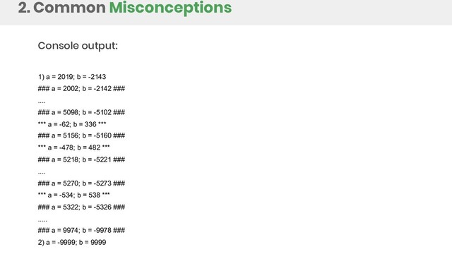 2. Common Misconceptions
Console output:
1) a = 2019; b = -2143
### a = 2002; b = -2142 ###
....
### a = 5098; b = -5102 ###
*** a = -62; b = 336 ***
### a = 5156; b = -5160 ###
*** a = -478; b = 482 ***
### a = 5218; b = -5221 ###
....
### a = 5270; b = -5273 ###
*** a = -534; b = 538 ***
### a = 5322; b = -5326 ###
.....
### a = 9974; b = -9978 ###
2) a = -9999; b = 9999
