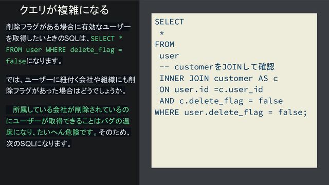 SELECT
*
FROM
user
-- customerをJOINして確認
INNER JOIN customer AS c
ON user.id =c.user_id
AND c.delete_flag = false
WHERE user.delete_flag = false;
削除フラグがある場合に有効なユーザー
を取得したいときのSQLは、SELECT *
FROM user WHERE delete_flag =
falseになります。
では、ユーザーに紐付く会社や組織にも削
除フラグがあった場合はどうでしょうか。
　 所属している会社が削除されているの
にユーザーが取得できることはバグの温
床になり、たいへん危険です。 そのため、
次のSQLになります。
クエリが複雑になる
