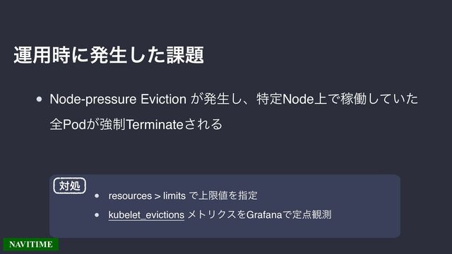 Node-pressure Eviction ͕ൃੜ͠ɺಛఆNode্ͰՔಇ͍ͯͨ͠
શPod͕ڧ੍Terminate͞ΕΔ
ӡ༻࣌ʹൃੜͨ͠՝୊
resources > limits Ͱ্ݶ஋Λࢦఆ
kubelet_evictions ϝτϦΫεΛGrafanaͰఆ఺؍ଌ
ରॲ
