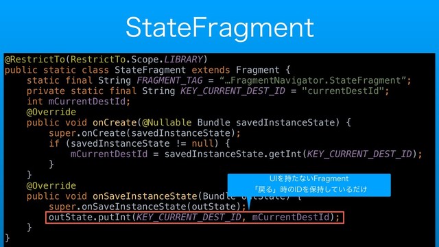 4UBUF'SBHNFOU
@RestrictTo(RestrictTo.Scope.LIBRARY)
public static class StateFragment extends Fragment {
static final String FRAGMENT_TAG = “…FragmentNavigator.StateFragment”;
private static final String KEY_CURRENT_DEST_ID = "currentDestId";
int mCurrentDestId;
@Override
public void onCreate(@Nullable Bundle savedInstanceState) {
super.onCreate(savedInstanceState);
if (savedInstanceState != null) {
mCurrentDestId = savedInstanceState.getInt(KEY_CURRENT_DEST_ID);
}
}
@Override
public void onSaveInstanceState(Bundle outState) {
super.onSaveInstanceState(outState);
outState.putInt(KEY_CURRENT_DEST_ID, mCurrentDestId);
}
}
6*Λ࣋ͨͳ͍'SBHNFOU
ʮ໭Δʯ࣌ͷ*%Λอ͍࣋ͯ͠Δ͚ͩ

