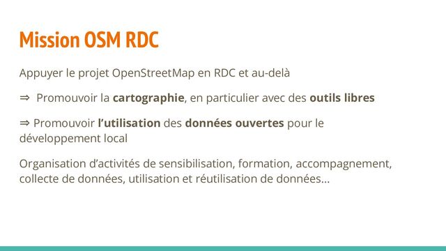 Mission OSM RDC
Appuyer le projet OpenStreetMap en RDC et au-delà
⇒ Promouvoir la cartographie, en particulier avec des outils libres
⇒ Promouvoir l’utilisation des données ouvertes pour le
développement local
Organisation d’activités de sensibilisation, formation, accompagnement,
collecte de données, utilisation et réutilisation de données…
