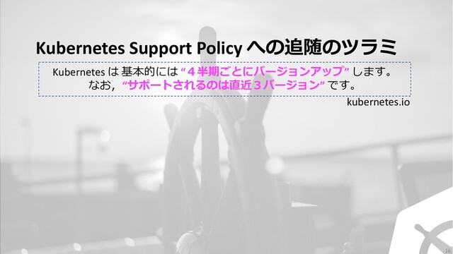 Kubernetes Support Policy への追随のツラミ
Kubernetes は 基本的には “４半期ごとにバージョンアップ” します。
なお，“サポートされるのは直近３バージョン” です。
kubernetes.io
16
