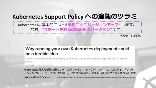 Kubernetes Support Policy への追随のツラミ
Kubernetesは偉⼤な基礎技術ですが，ストレージ，ネットワーキング，セキュリティ，アプリケ
ーションフレームワークなどを統合し，それを四半期ごとに更新し続けることは⼤きな負担です
- Ashesh Badani, Red Hat https://www.techrepublic.com/article/why-running-your-own-kubernetes-deployment-could-be-a-terrible-idea/
Kubernetes は 基本的には “４半期ごとにバージョンアップ” します。
なお，“サポートされるのは直近３バージョン” です。
kubernetes.io
17
