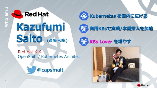 Kazufumi
Saito (斎藤 和史)
Who am I
Red Hat K.K.
OpenShift / Kubernetes Architect
Kubernetes を国内に広げる
商⽤K8sで実戦/本番投⼊を加速
K8s Lover を増やす
@capsmalt
22

