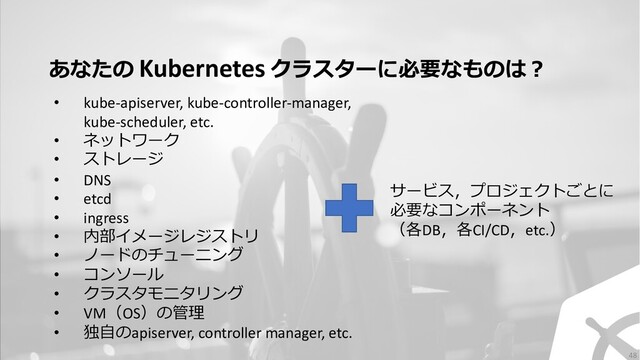 あなたの Kubernetes クラスターに必要なものは︖
サービス，プロジェクトごとに
必要なコンポーネント
（各DB，各CI/CD，etc.）
• kube-apiserver, kube-controller-manager,
kube-scheduler, etc.
• ネットワーク
• ストレージ
• DNS
• etcd
• ingress
• 内部イメージレジストリ
• ノードのチューニング
• コンソール
• クラスタモニタリング
• VM（OS）の管理
• 独⾃のapiserver, controller manager, etc.
48
