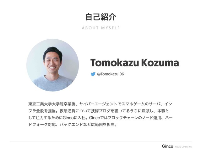 A B O U T M Y S E L F
ࣗݾ঺հ
Tomokazu Kozuma
@Tomokazu106
౦ژ޻ۀେֶେֶӃଔۀޙɺαΠόʔΤʔδΣϯτͰεϚϗήʔϜͷαʔόɺΠϯ
ϑϥશൠΛ୲౰ɻԾ૝௨՟ʹ͍ٕͭͯज़ϒϩάΛॻ͍ͯΔ͏ͪʹ຅಄͠ɺຊ৬ͱ
ͯ͠஫ྗ͢ΔͨΊʹ(JODPʹೖࣾɻ(JODPͰ͸ϒϩοΫνΣʔϯͷϊʔυӡ༻ɺϋʔ
υϑΥʔΫରԠɺόοΫΤϯυͳͲ޿ൣғΛ୲౰ɻ

