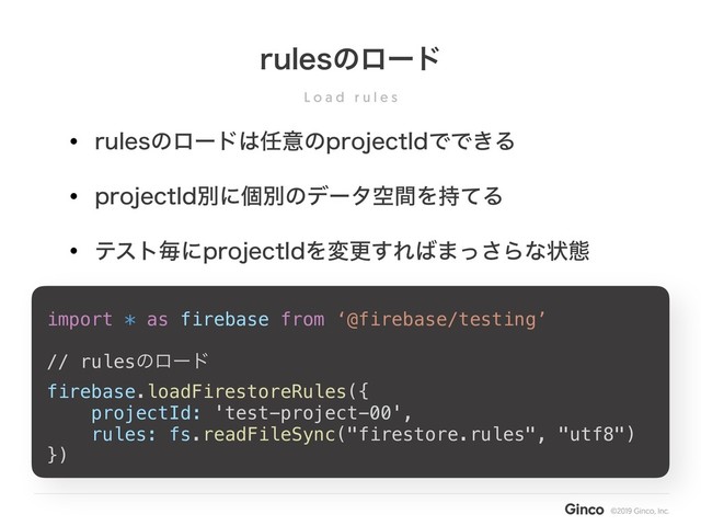 L o a d r u l e s
SVMFTͷϩʔυ
import * as firebase from ‘@firebase/testing’
// rulesͷϩʔυ
firebase.loadFirestoreRules({
projectId: 'test-project-00',
rules: fs.readFileSync("firestore.rules", "utf8")
})
• SVMFTͷϩʔυ͸೚ҙͷQSPKFDU*EͰͰ͖Δ
• QSPKFDU*EผʹݸผͷσʔλۭؒΛ࣋ͯΔ
• ςετຖʹQSPKFDU*EΛมߋ͢Ε͹·ͬ͞Βͳঢ়ଶ
