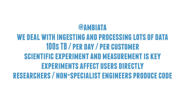 @ambiata
we deal with ingesting and processing lots of data
100s TB / per day / per customer
scientific experiment and measurement is key
experiments affect users directly
researchers / non-specialist engineers produce code

