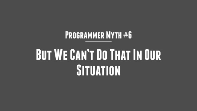 Programmer Myth #6
But We Can’t Do That In Our
Situation
