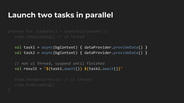 Launch two tasks in parallel
private fun loadData() = launch(uiContext) {
view.showLoading() // ui thread
val task1 = async(bgContext) { dataProvider.provideData() }
val task2 = async(bgContext) { dataProvider.provideData() }
// non ui thread, suspend until finished
val result = "${task1.await()} ${task2.await()}"
view.showData(result) // ui thread
view.hideLoading()
}

