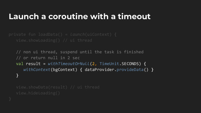 Launch a coroutine with a timeout
private fun loadData() = launch(uiContext) {
view.showLoading() // ui thread
// non ui thread, suspend until the task is finished
// or return null in 2 sec
val result = withTimeoutOrNull(2, TimeUnit.SECONDS) {
withContext(bgContext) { dataProvider.provideData() }
}
view.showData(result) // ui thread
view.hideLoading()
}
