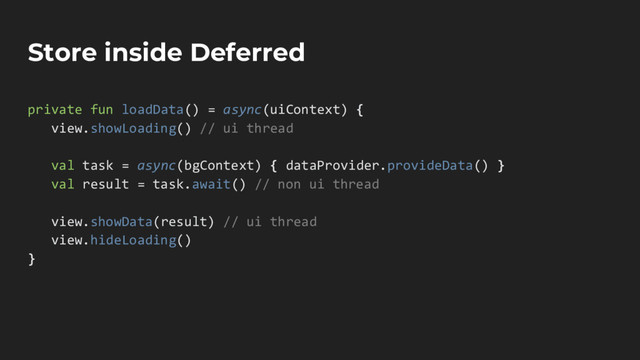 Store inside Deferred
private fun loadData() = async(uiContext) {
view.showLoading() // ui thread
val task = async(bgContext) { dataProvider.provideData() }
val result = task.await() // non ui thread
view.showData(result) // ui thread
view.hideLoading()
}
