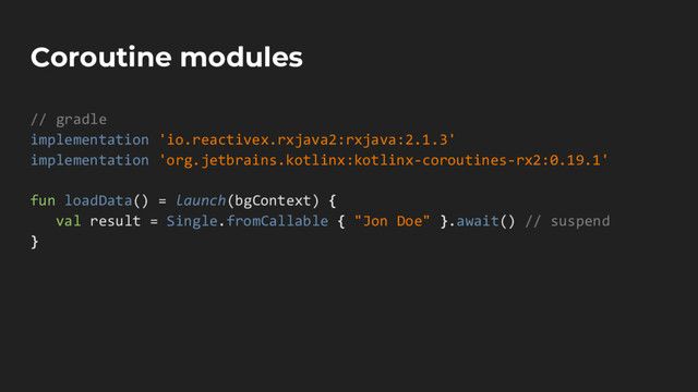 Coroutine modules
// gradle
implementation 'io.reactivex.rxjava2:rxjava:2.1.3'
implementation 'org.jetbrains.kotlinx:kotlinx-coroutines-rx2:0.19.1'
fun loadData() = launch(bgContext) {
val result = Single.fromCallable { "Jon Doe" }.await() // suspend
}
