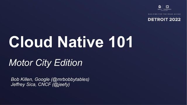 Motor City Edition
Cloud Native 101
Bob Killen, Google (@mrbobbytables)
Jeffrey Sica, CNCF (@jeefy)

