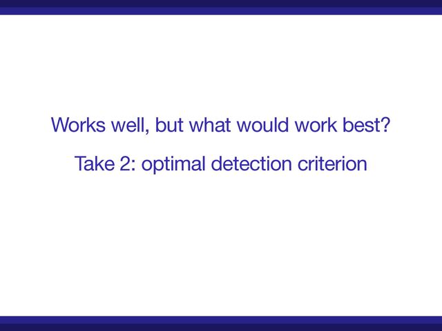 Works well, but what would work best?

Take 2: optimal detection criterion
