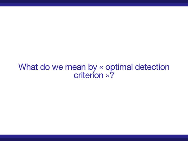 What do we mean by « optimal detection
criterion »?
