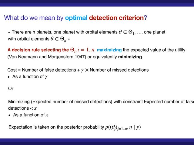 What do we mean by optimal detection criterion?
A decision rule selecting the maximizing the expected value of the utilit
y

(Von Neumann and Morgenstern 1947) or equivalently minimizing
Cost = Number of false detections + Number of missed detection
s

• As a function of
Θi
, i = 1..n
γ ×
γ
« There are n planets, one planet with orbital elements , …, one planet
with orbital elements »
 

θ ∈ Θ1
θ ∈ Θn
Or
 

Minimizing (Expected number of missed detections) with constraint Expected number of false
detections <
• As a function of
x
x
Expectation is taken on the posterior probability p((θj
)j=1..n
, η ∣ y)
