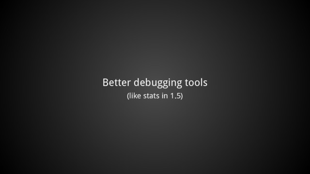 Better debugging tools
(like stats in 1.5)
