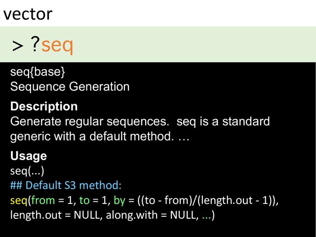 > ?seq
vector
seq{base}
Sequence Generation
Description
Generate regular sequences. seq is a standard
generic with a default method. …
Usage
seq(...)
## Default S3 method:
seq(from = 1, to = 1, by = ((to - from)/(length.out - 1)),
length.out = NULL, along.with = NULL, ...)
