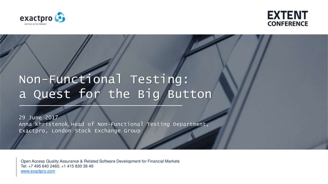 Open Access Quality Assurance & Related Software Development for Financial Markets
Tel: +7 495 640 2460, +1 415 830 38 49
www.exactpro.com
Non-Functional Testing:
a Quest for the Big Button
29 June 2017
Anna Khristenok, Head of Non-Functional Testing Department,
Exactpro, London Stock Exchange Group
