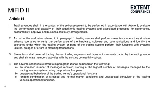 6
MiFID II
Article 14
1. Trading venues shall, in the context of the self-assessment to be performed in accordance with Article 2, evaluate
the performance and capacity of their algorithmic trading systems and associated processes for governance,
accountability, approval and business continuity arrangements.
2. As part of the evaluation referred to in paragraph 1, trading venues shall perform stress tests where they simulate
adverse scenarios to verify the performance of the hardware, software and communications and identify the
scenarios under which the trading system or parts of the trading system perform their functions with systems
failures, outages or errors in matching transactions.
3. Stress tests shall cover all trading phases, trading segments and types of instruments traded by the trading venue
and shall simulate members' activities with the existing connectivity set-up.
4. The adverse scenarios referred to in paragraph 2 shall be based on the following:
a) an increased number of messages received, starting at the highest number of messages managed by the
trading venue's system during the previous five years;
b) unexpected behaviour of the trading venue's operational functions;
c) random combination of stressed and normal market conditions and unexpected behaviour of the trading
venue's operational functions.

