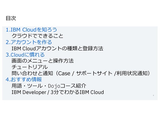 ⽬次
1.IBM Cloudを知ろう
クラウドでできること
2.アカウントを作る
IBM Cloudアカウントの種類と登録⽅法
3.Cloudに慣れる
画⾯のメニューと操作⽅法
チュートリアル
問い合わせと通知（Case / サポートサイト /利⽤状況通知）
4.おすすめ情報
⽤語・ツール・Dojoコース紹介
IBM Developer / 3分でわかるIBM Cloud
5
