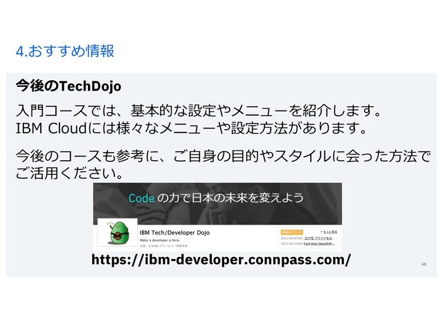 4.おすすめ情報
今後のTechDojo
48
⼊⾨コースでは、基本的な設定やメニューを紹介します。
IBM Cloudには様々なメニューや設定⽅法があります。
今後のコースも参考に、ご⾃⾝の⽬的やスタイルに会った⽅法で
ご活⽤ください。
https://ibm-developer.connpass.com/
