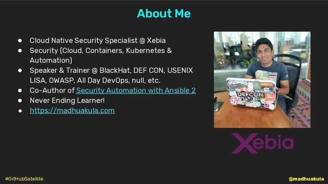 @madhuakula
About Me
● Cloud Native Security Specialist @ Xebia
● Security (Cloud, Containers, Kubernetes &
Automation)
● Speaker & Trainer @ BlackHat, DEF CON, USENIX
LISA, OWASP, All Day DevOps, null, etc.
● Co-Author of Security Automation with Ansible 2
● Never Ending Learner!
● https://madhuakula.com
#GitHubSatellite
