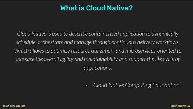 Cloud Native is used to describe containerised application to dynamically
schedule, orchestrate and manage through continuous delivery workflows.
Which allows to optimize resource utilization, and microservices-oriented to
increase the overall agility and maintainability and support the life cycle of
applications.
- Cloud Native Computing Foundation
What is Cloud Native?
@madhuakula
#GitHubSatellite
