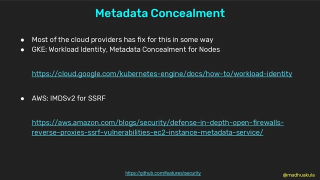 Metadata Concealment
https://github.com/features/security
● Most of the cloud providers has fix for this in some way
● GKE: Workload Identity, Metadata Concealment for Nodes
https://cloud.google.com/kubernetes-engine/docs/how-to/workload-identity
● AWS: IMDSv2 for SSRF
https://aws.amazon.com/blogs/security/defense-in-depth-open-firewalls-
reverse-proxies-ssrf-vulnerabilities-ec2-instance-metadata-service/
@madhuakula
